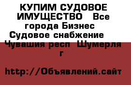 КУПИМ СУДОВОЕ ИМУЩЕСТВО - Все города Бизнес » Судовое снабжение   . Чувашия респ.,Шумерля г.